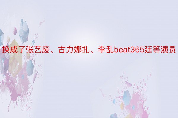 换成了张艺废、古力娜扎、李乱beat365廷等演员