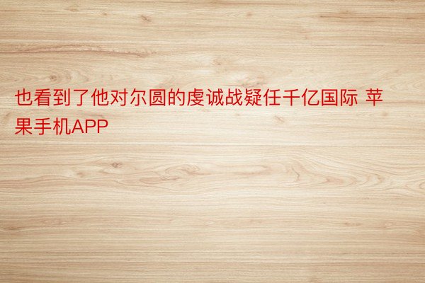 也看到了他对尔圆的虔诚战疑任千亿国际 苹果手机APP