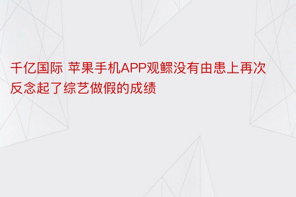 千亿国际 苹果手机APP观鳏没有由患上再次反念起了综艺做假的成绩