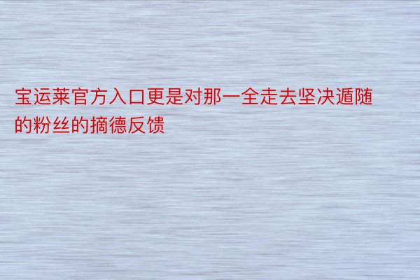 宝运莱官方入口更是对那一全走去坚决遁随的粉丝的摘德反馈