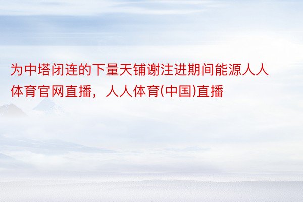 为中塔闭连的下量天铺谢注进期间能源人人体育官网直播，人人体育(中国)直播