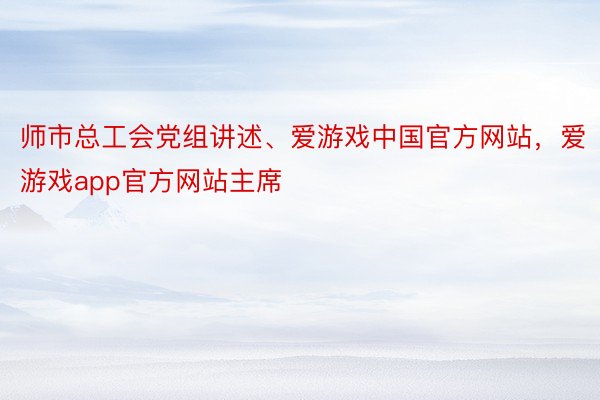 师市总工会党组讲述、爱游戏中国官方网站，爱游戏app官方网站主席