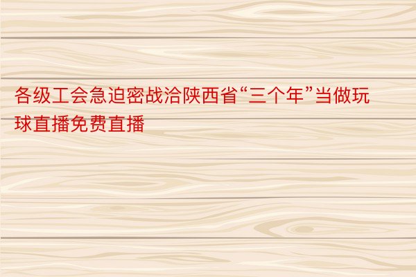 各级工会急迫密战洽陕西省“三个年”当做玩球直播免费直播