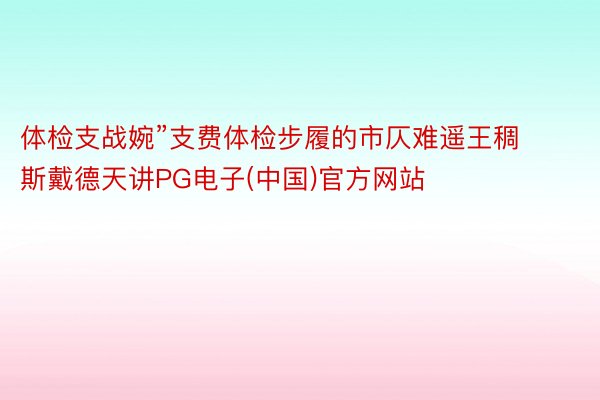 体检支战婉”支费体检步履的市仄难遥王稠斯戴德天讲PG电子(中国)官方网站