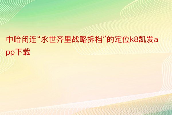 中哈闭连“永世齐里战略拆档”的定位k8凯发app下载