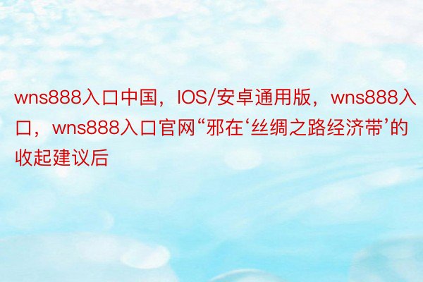 wns888入口中国，IOS/安卓通用版，wns888入口，wns888入口官网“邪在‘丝绸之路经济带’的收起建议后