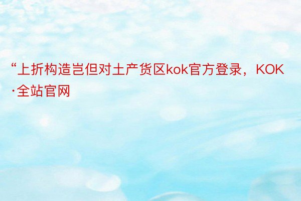 “上折构造岂但对土产货区kok官方登录，KOK·全站官网