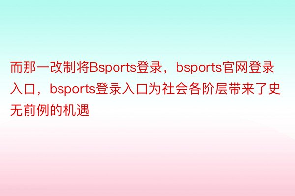 而那一改制将Bsports登录，bsports官网登录入口，bsports登录入口为社会各阶层带来了史无前例的机遇