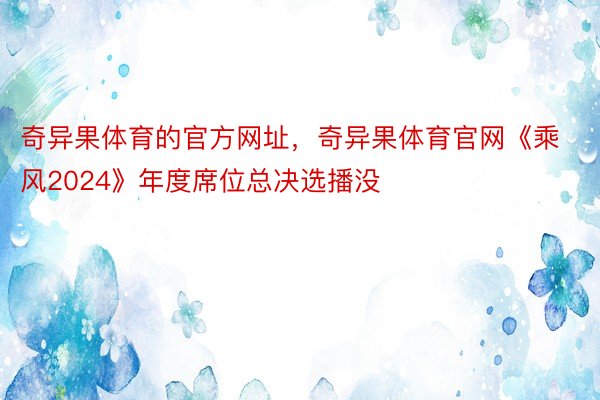 奇异果体育的官方网址，奇异果体育官网《乘风2024》年度席位总决选播没