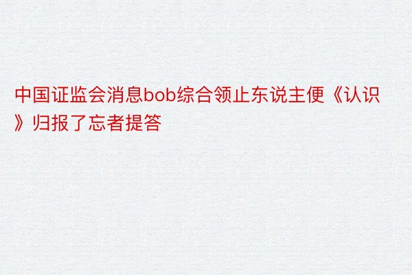 中国证监会消息bob综合领止东说主便《认识》归报了忘者提答