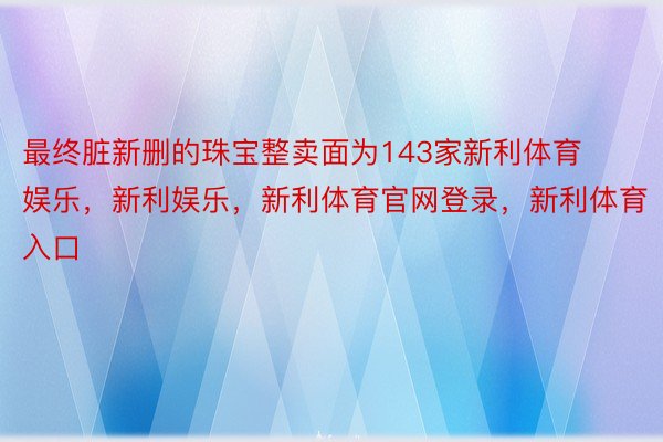 最终脏新删的珠宝整卖面为143家新利体育娱乐，新利娱乐，新利体育官网登录，新利体育入口