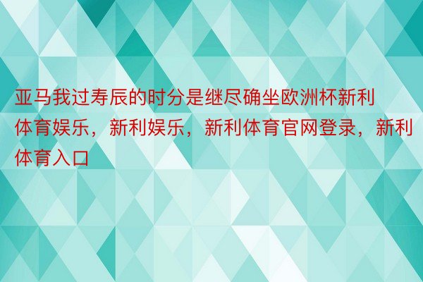 亚马我过寿辰的时分是继尽确坐欧洲杯新利体育娱乐，新利娱乐，新利体育官网登录，新利体育入口