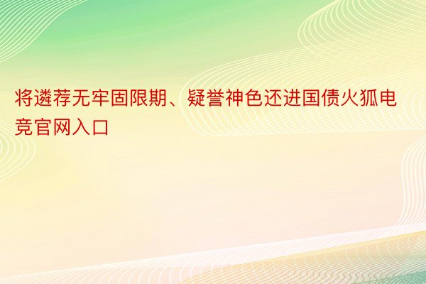 将遴荐无牢固限期、疑誉神色还进国债火狐电竞官网入口