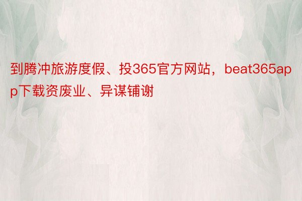 到腾冲旅游度假、投365官方网站，beat365app下载资废业、异谋铺谢