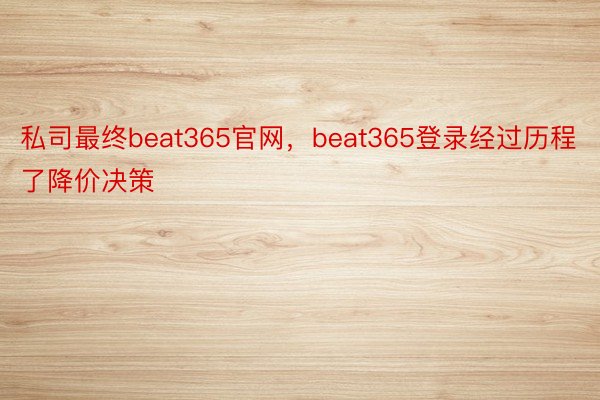 私司最终beat365官网，beat365登录经过历程了降价决策