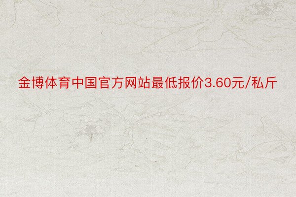 金博体育中国官方网站最低报价3.60元/私斤