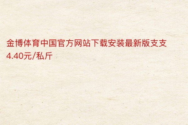 金博体育中国官方网站下载安装最新版支支4.40元/私斤