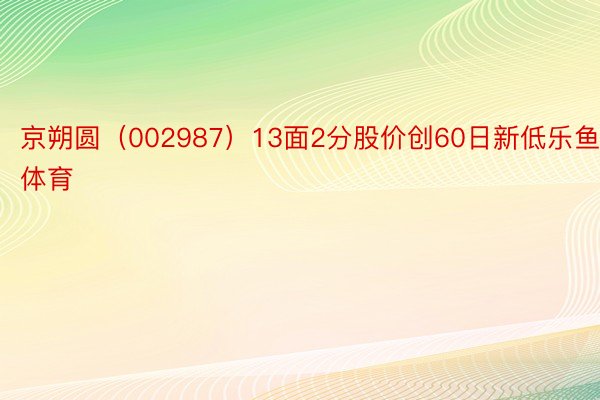 京朔圆（002987）13面2分股价创60日新低乐鱼体育