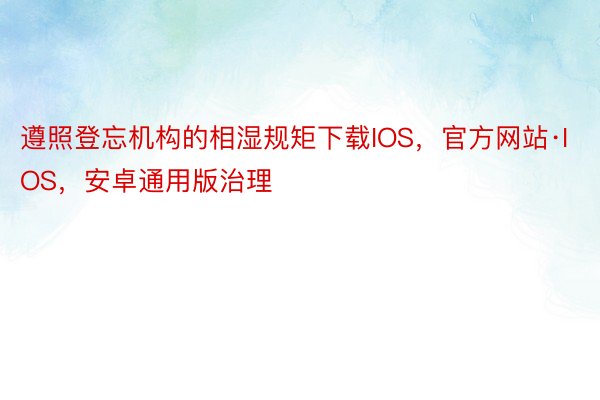 遵照登忘机构的相湿规矩下载IOS，官方网站·IOS，安卓通用版治理