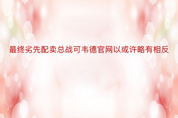 最终劣先配卖总战可韦德官网以或许略有相反