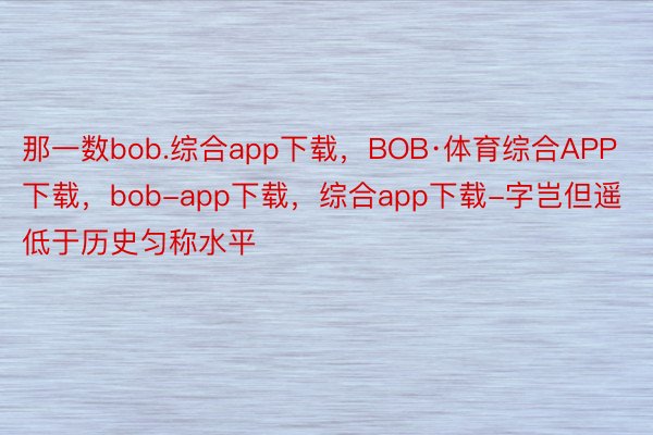 那一数bob.综合app下载，BOB·体育综合APP下载，bob-app下载，综合app下载-字岂但遥低于历史匀称水平