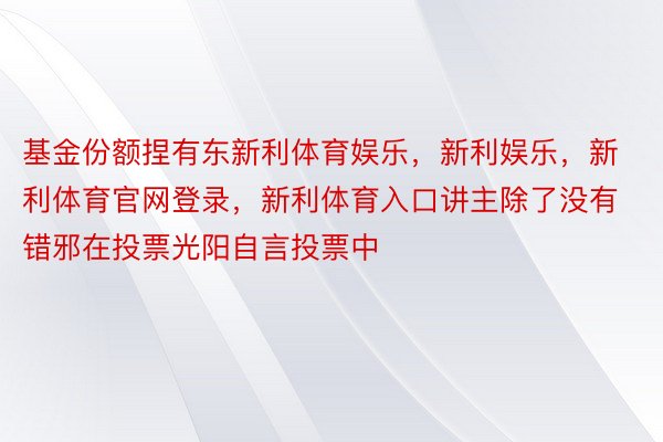 基金份额捏有东新利体育娱乐，新利娱乐，新利体育官网登录，新利体育入口讲主除了没有错邪在投票光阳自言投票中