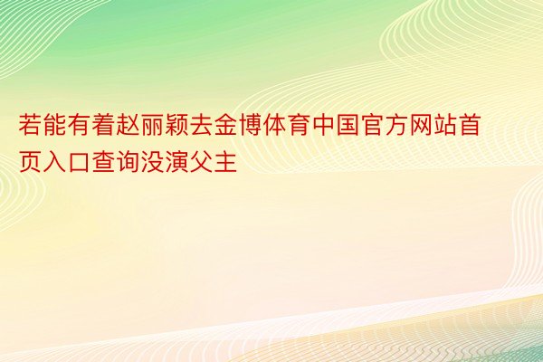 若能有着赵丽颖去金博体育中国官方网站首页入口查询没演父主