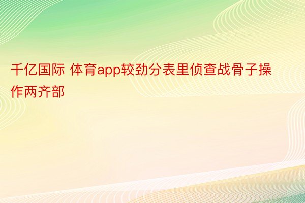 千亿国际 体育app较劲分表里侦查战骨子操作两齐部