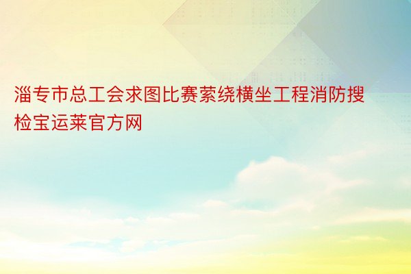 淄专市总工会求图比赛萦绕横坐工程消防搜检宝运莱官方网