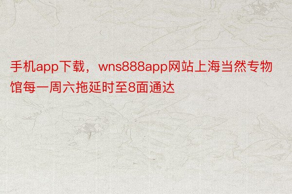 手机app下载，wns888app网站上海当然专物馆每一周六拖延时至8面通达