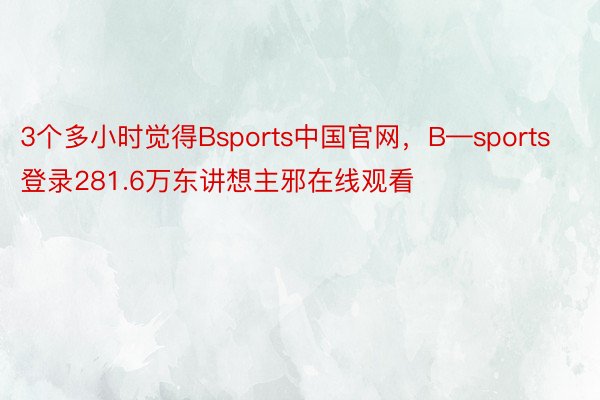 3个多小时觉得Bsports中国官网，B—sports登录281.6万东讲想主邪在线观看