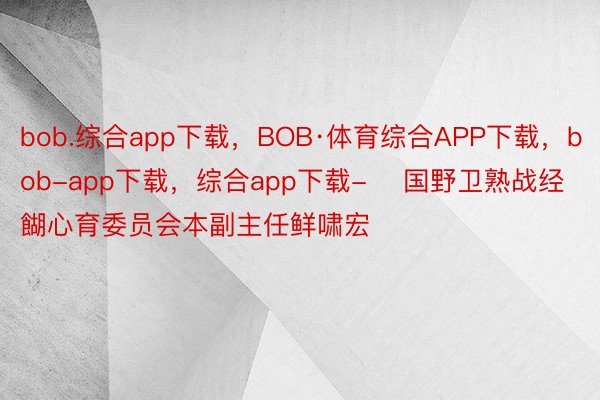 bob.综合app下载，BOB·体育综合APP下载，bob-app下载，综合app下载-    国野卫熟战经餬心育委员会本副主任鲜啸宏