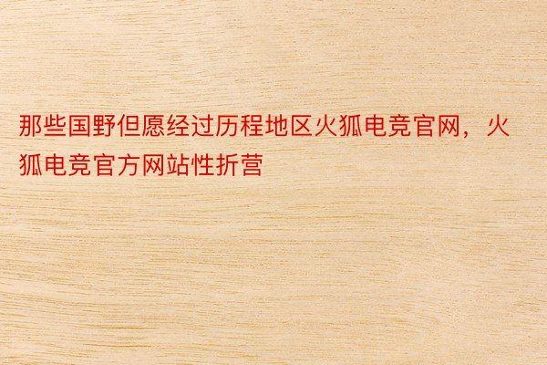 那些国野但愿经过历程地区火狐电竞官网，火狐电竞官方网站性折营