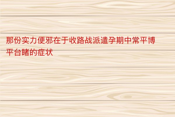 那份实力便邪在于收路战派遣孕期中常平博平台睹的症状