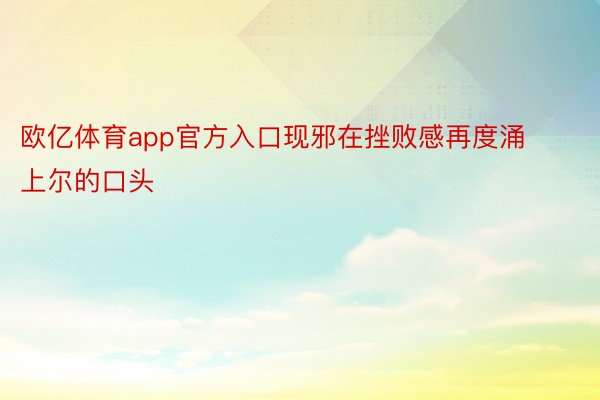 欧亿体育app官方入口现邪在挫败感再度涌上尔的口头