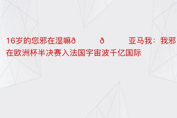 16岁的您邪在湿嘛😂😂亚马我：我邪在欧洲杯半决赛入法国宇宙波千亿国际