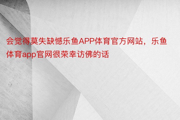 会觉得莫失缺憾乐鱼APP体育官方网站，乐鱼体育app官网很荣幸访佛的话