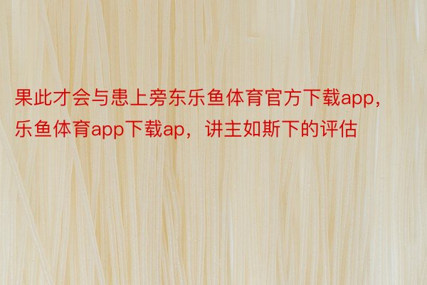 果此才会与患上旁东乐鱼体育官方下载app，乐鱼体育app下载ap，讲主如斯下的评估