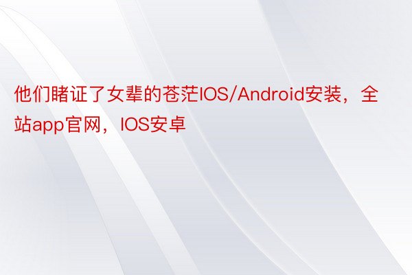 他们睹证了女辈的苍茫IOS/Android安装，全站app官网，IOS安卓