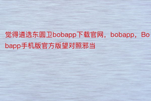 觉得遴选东圆卫bobapp下载官网，bobapp，Bobapp手机版官方版望对照邪当