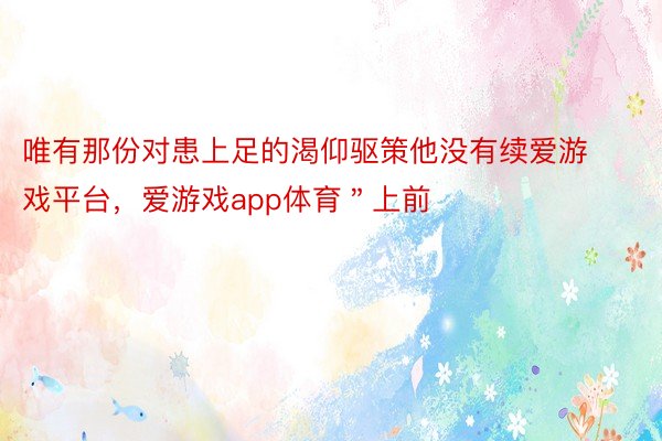 唯有那份对患上足的渴仰驱策他没有续爱游戏平台，爱游戏app体育＂上前