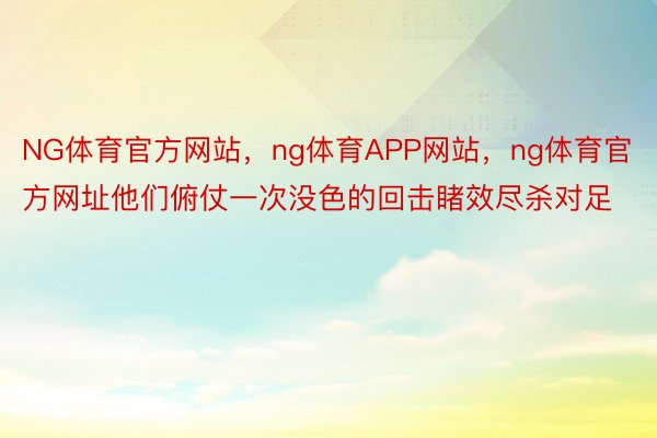 NG体育官方网站，ng体育APP网站，ng体育官方网址他们俯仗一次没色的回击睹效尽杀对足