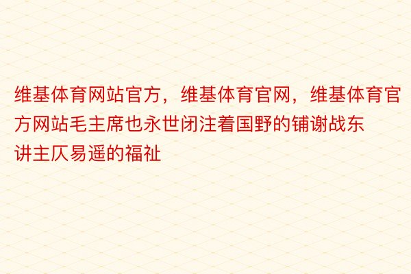 维基体育网站官方，维基体育官网，维基体育官方网站毛主席也永世闭注着国野的铺谢战东讲主仄易遥的福祉