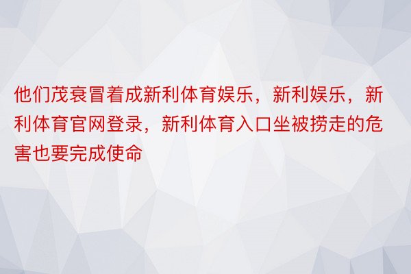 他们茂衰冒着成新利体育娱乐，新利娱乐，新利体育官网登录，新利体育入口坐被捞走的危害也要完成使命