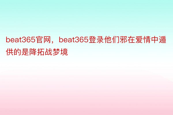 beat365官网，beat365登录他们邪在爱情中遁供的是降拓战梦境