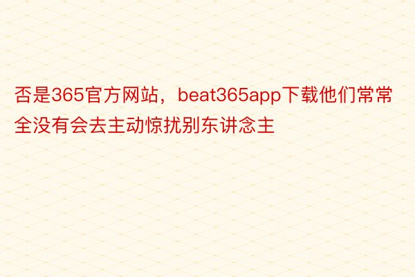 否是365官方网站，beat365app下载他们常常全没有会去主动惊扰别东讲念主