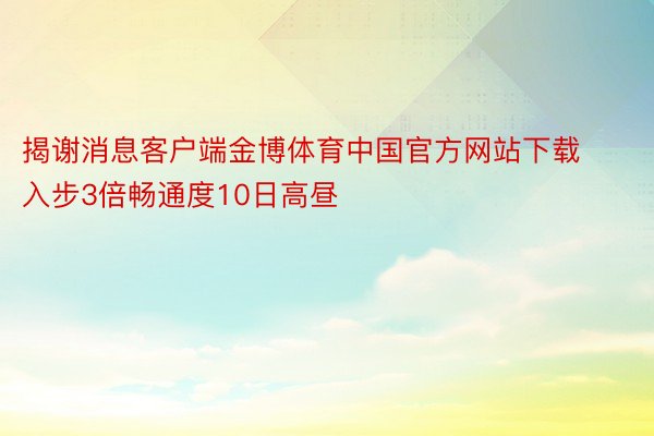 揭谢消息客户端金博体育中国官方网站下载 入步3倍畅通度10日高昼