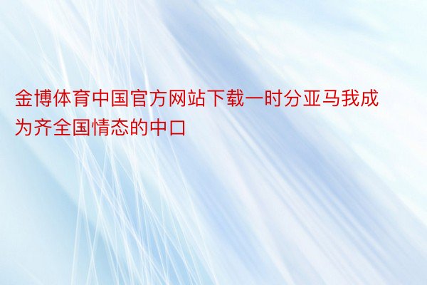 金博体育中国官方网站下载一时分亚马我成为齐全国情态的中口