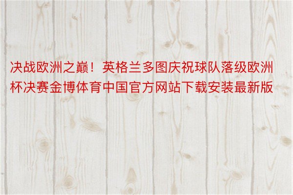 决战欧洲之巅！英格兰多图庆祝球队落级欧洲杯决赛金博体育中国官方网站下载安装最新版