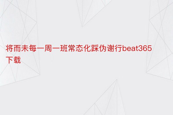 将而未每一周一班常态化踩伪谢行beat365下载